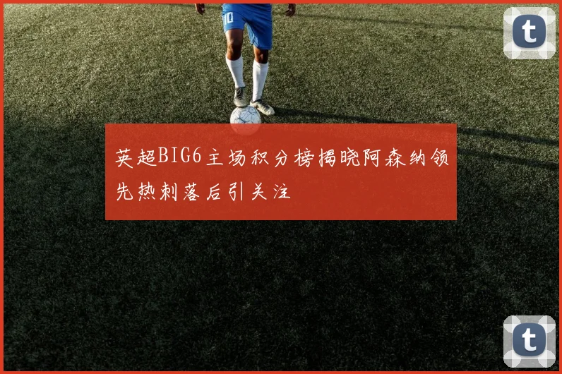 英超BIG6主场积分榜揭晓阿森纳领先热刺落后引关注