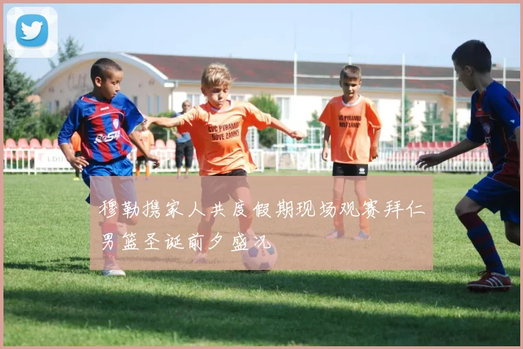 穆勒携家人共度假期现场观赛拜仁男篮圣诞前夕盛况