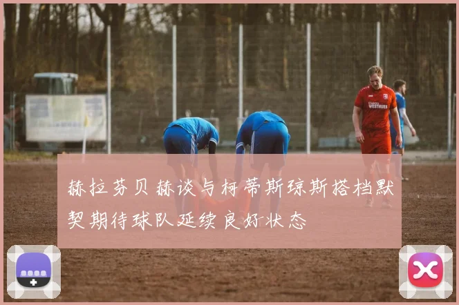 赫拉芬贝赫谈与柯蒂斯琼斯搭档默契期待球队延续良好状态