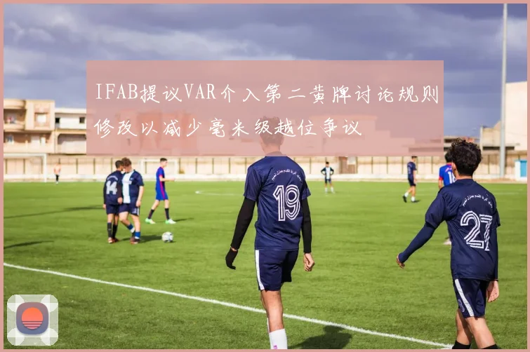 IFAB提议VAR介入第二黄牌讨论规则修改以减少毫米级越位争议