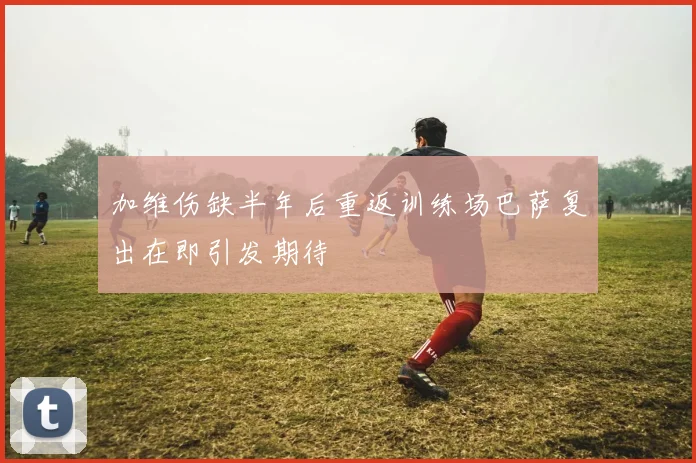 加维伤缺半年后重返训练场巴萨复出在即引发期待