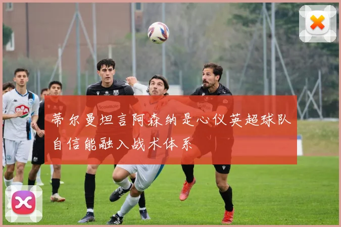 蒂尔曼坦言阿森纳是心仪英超球队自信能融入战术体系