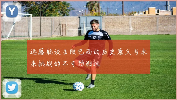 远藤航谈击败巴西的历史意义与未来挑战的不可预测性