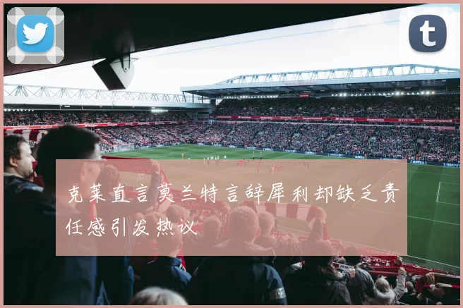 克莱直言莫兰特言辞犀利却缺乏责任感引发热议
