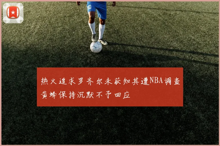 热火追求罗齐尔未获知其遭NBA调查黄蜂保持沉默不予回应