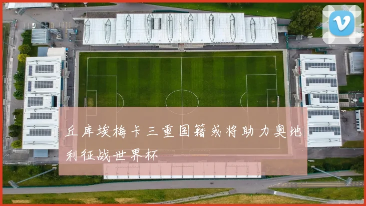 丘库埃梅卡三重国籍或将助力奥地利征战世界杯