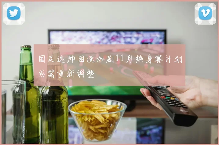 国足选帅困境加剧11月热身赛计划或需重新调整