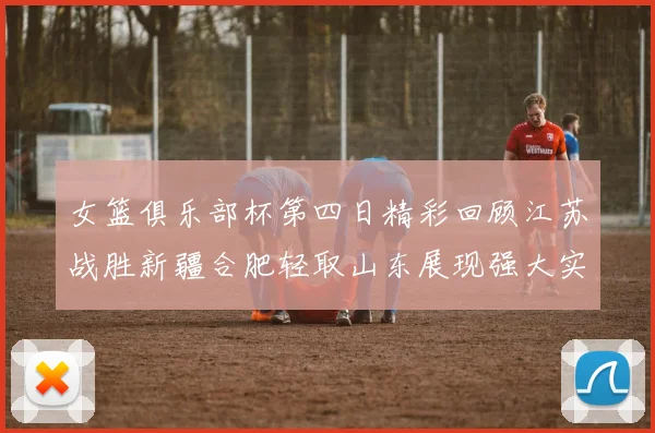 女篮俱乐部杯第四日精彩回顾江苏战胜新疆合肥轻取山东展现强大实力