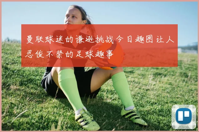 曼联球迷的谦逊挑战今日趣图让人忍俊不禁的足球趣事
