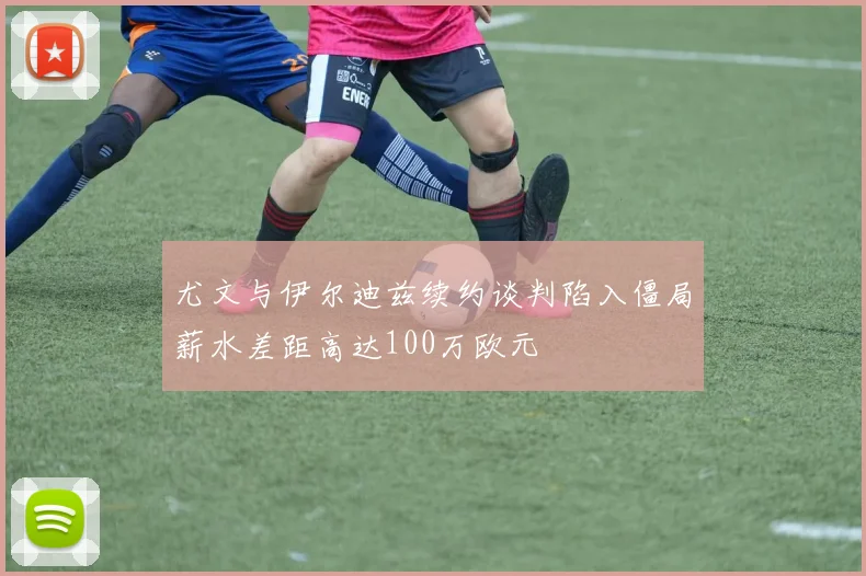 尤文与伊尔迪兹续约谈判陷入僵局薪水差距高达100万欧元