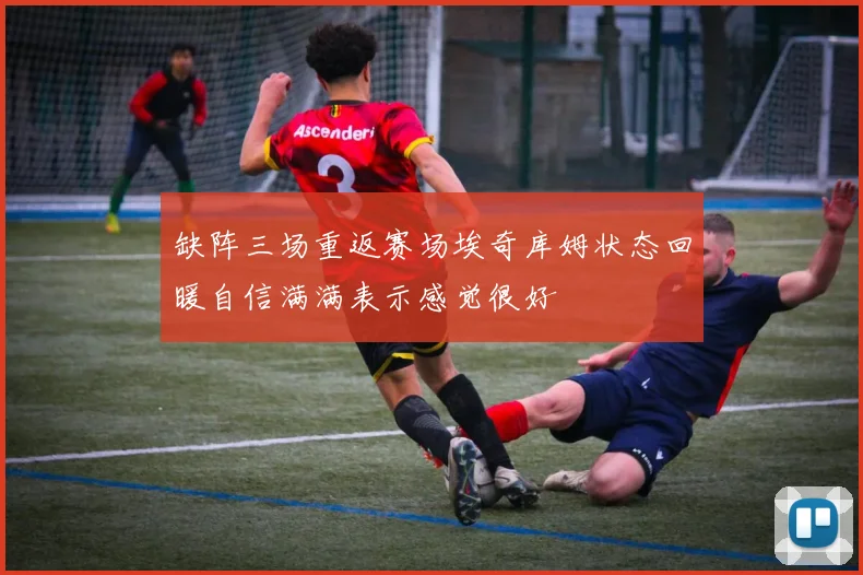 缺阵三场重返赛场埃奇库姆状态回暖自信满满表示感觉很好