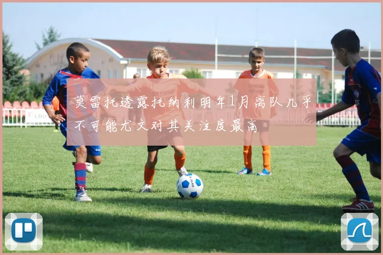 莫雷托透露托纳利明年1月离队几乎不可能尤文对其关注度最高