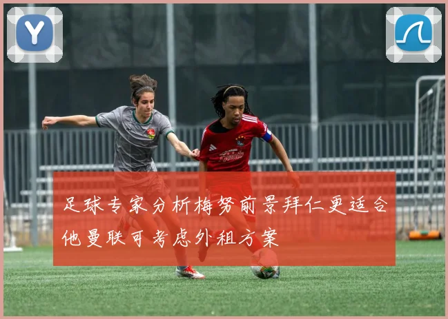 足球专家分析梅努前景拜仁更适合他曼联可考虑外租方案