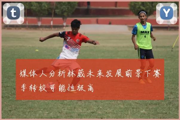 媒体人分析林葳未来发展前景下赛季转校可能性极高