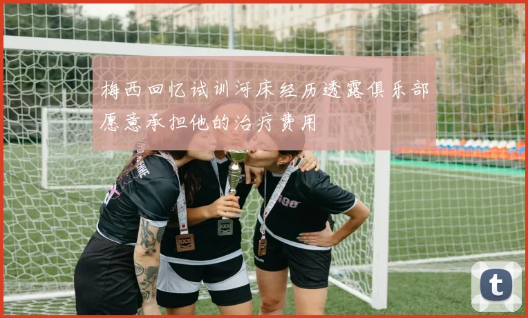 梅西回忆试训河床经历透露俱乐部愿意承担他的治疗费用