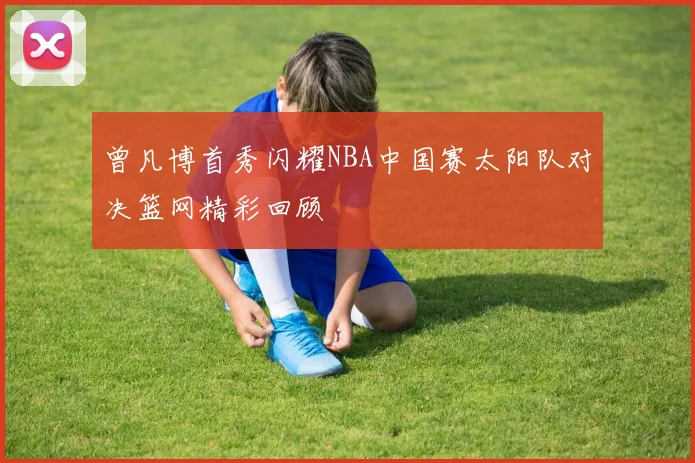 曾凡博首秀闪耀NBA中国赛太阳队对决篮网精彩回顾