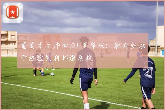 葡萄牙主帅回应C罗争议：胜利归功于经验失利却遭质疑
