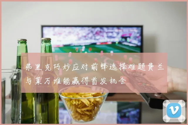 弗里克巧妙应对前锋选择难题费兰与莱万谁能赢得首发机会