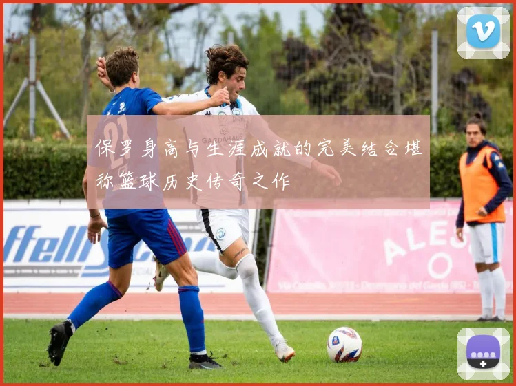 保罗身高与生涯成就的完美结合堪称篮球历史传奇之作