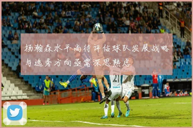 杨瀚森水平尚待评估球队发展战略与选秀方向亟需深思熟虑