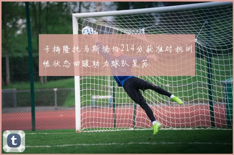 卡梅隆托马斯场均214分获准对抗训练状态回暖助力球队复苏