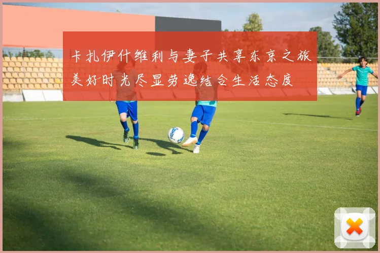 卡扎伊什维利与妻子共享东京之旅美好时光尽显劳逸结合生活态度