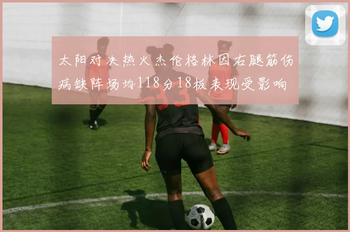 太阳对决热火杰伦格林因右腿筋伤病缺阵场均118分18板表现受影响