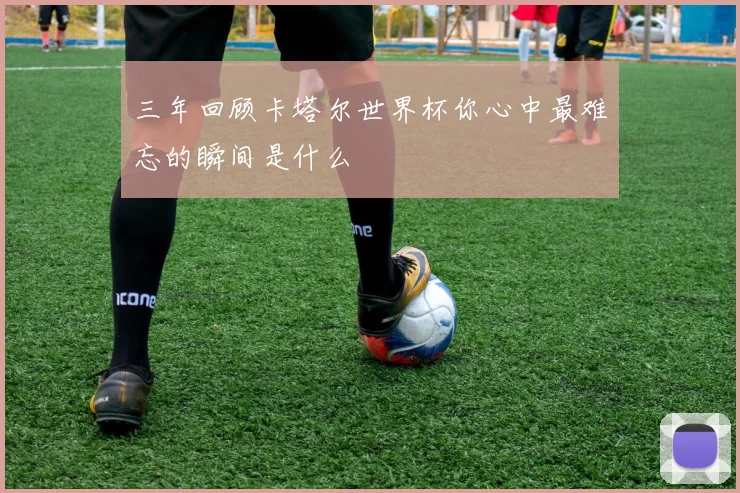 三年回顾卡塔尔世界杯你心中最难忘的瞬间是什么