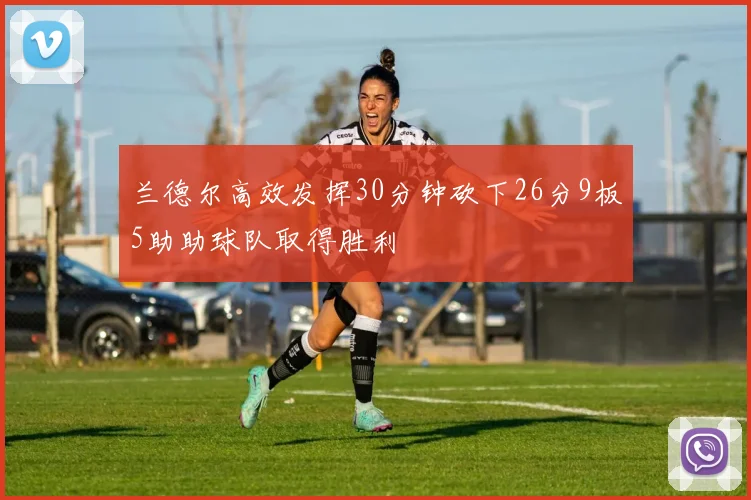 兰德尔高效发挥30分钟砍下26分9板5助助球队取得胜利