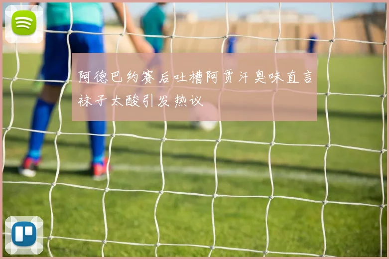 阿德巴约赛后吐槽阿贾汗臭味直言袜子太酸引发热议