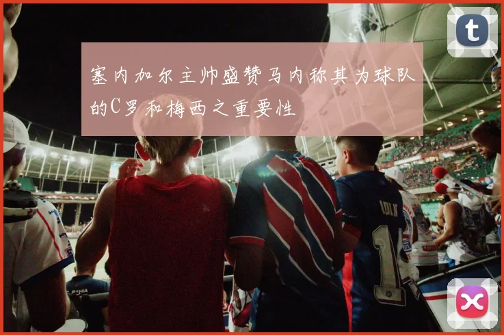 塞内加尔主帅盛赞马内称其为球队的C罗和梅西之重要性