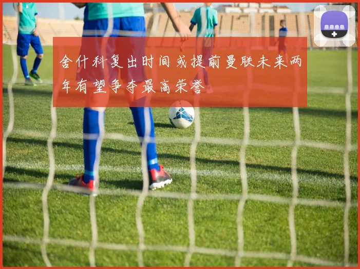 舍什科复出时间或提前曼联未来两年有望争夺最高荣誉