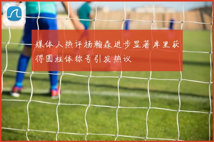 媒体人热评杨瀚森进步显著库里获得圆柱体称号引发热议
