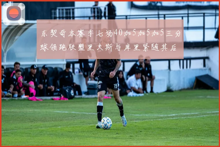 东契奇本赛季七场40加5加5加5三分球领跑联盟里夫斯与库里紧随其后
