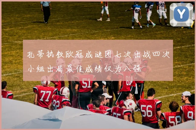 孔蒂执教欧冠成谜团七次出战四次小组出局最佳成绩仅为八强